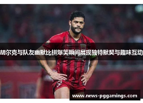 胡尔克与队友幽默比拼爆笑瞬间展现独特默契与趣味互动