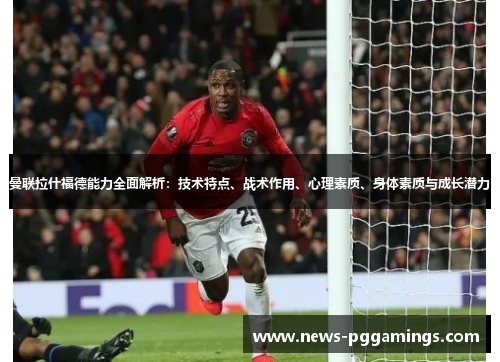曼联拉什福德能力全面解析:技术特点、战术作用、心理素质、身体素质与成长潜力 曼联拉什福德能力全面解析:技术特点、战术作用、心理素质、身体素质与成长潜力