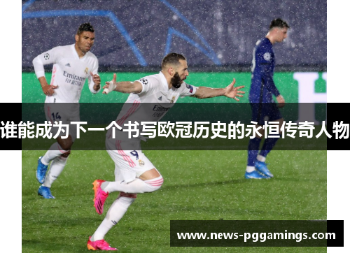 谁能成为下一个书写欧冠历史的永恒传奇人物 谁能成为下一个书写欧冠历史的永恒传奇人物