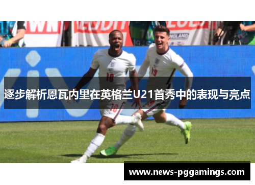 逐步解析恩瓦内里在英格兰U21首秀中的表现与亮点 逐步解析恩瓦内里在英格兰U21首秀中的表现与亮点