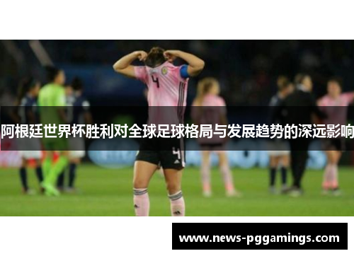 阿根廷世界杯胜利对全球足球格局与发展趋势的深远影响 阿根廷世界杯胜利对全球足球格局与发展趋势的深远影响