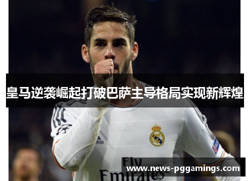 皇马逆袭崛起打破巴萨主导格局实现新辉煌