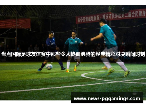 盘点国际足球友谊赛中那些令人热血沸腾的经典精彩对决瞬间时刻